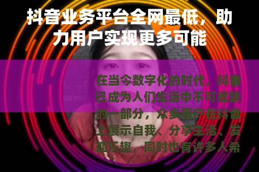抖音业务平台全网最低，助力用户实现更多可能