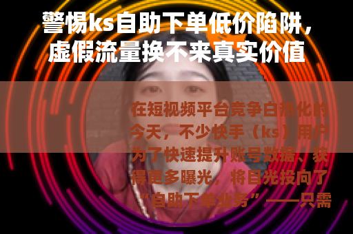 警惕ks自助下单低价陷阱，虚假流量换不来真实价值