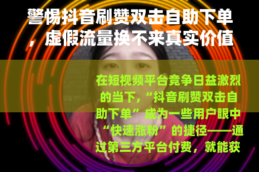 警惕抖音刷赞双击自助下单，虚假流量换不来真实价值